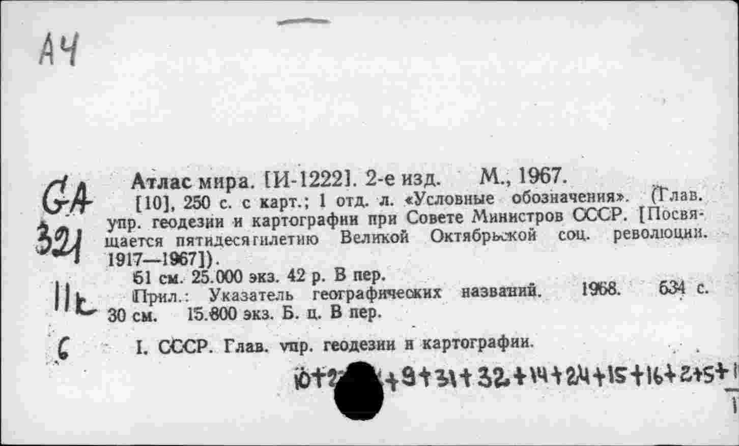 ﻿<?4
lit
Атлас мира. ІИ-12221. 2-е изд. М., 1967.
[10], 250 с. с карт.; 1 отд. л. «Условные обозначения». (Глав, упр. геодезии и картографии при Совете Министров СССР. [Посвящается пятидесятилетию Великой Октябрьской соц. революции. 1917—1967]).
61 см. 25.000 эка. 42 р. В пер.
При.і.: Указатель географических названий. 1968.	534 с.
30 см. 15.600 экз. Б. ц. В пер.
С
I. СССР. Глав. vnp. геодезии и картографии.


